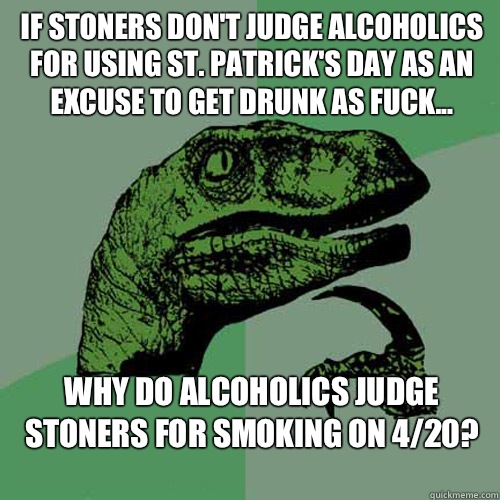 IF STONERS DON'T JUDGE ALCOHOLICS FOR USING ST. PATRICK'S DAY AS AN EXCUSE TO GET DRUNK AS FUCK... WHY DO ALCOHOLICS JUDGE STONERS FOR SMOKING ON 4/20?
  Philosoraptor