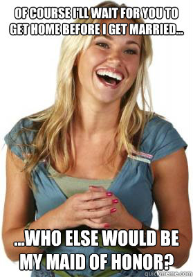 Of course i'll wait for you to get home before i get married... ...who else would be my maid of honor? - Of course i'll wait for you to get home before i get married... ...who else would be my maid of honor?  Friend Zone Fiona