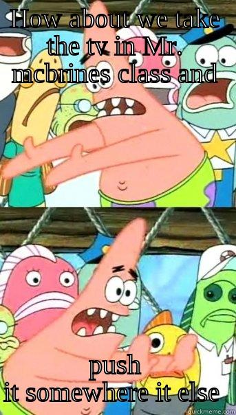 HOW ABOUT WE TAKE THE TV IN MR. MCBRINES CLASS AND PUSH IT SOMEWHERE IT ELSE  Push it somewhere else Patrick