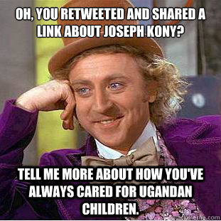 Oh, you retweeted and shared a link about Joseph Kony?

 Tell me more about how you've always cared for Ugandan children.  - Oh, you retweeted and shared a link about Joseph Kony?

 Tell me more about how you've always cared for Ugandan children.   Condescending Wonka