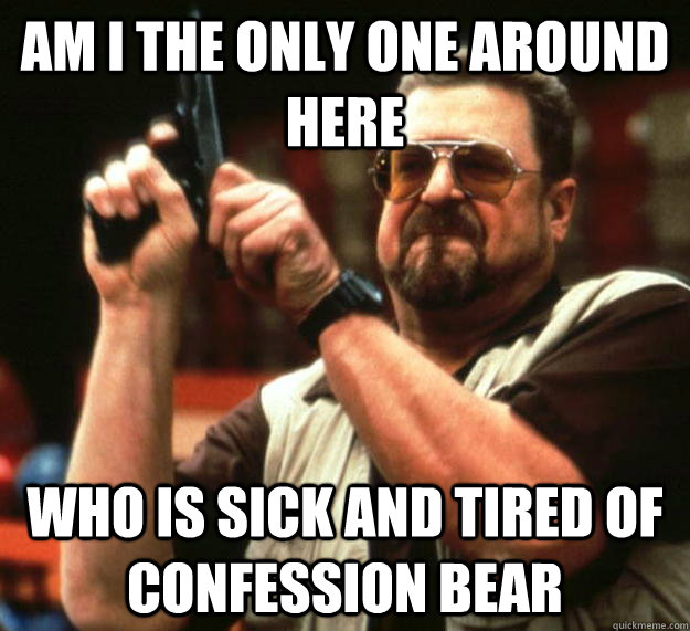 am I the only one around here who is sick and tired of confession bear  Angry Walter