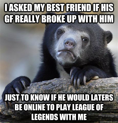 I asked my best friend if his gf really broke up with him just to know if he would laters be online to play league of legends with me - I asked my best friend if his gf really broke up with him just to know if he would laters be online to play league of legends with me  Confession Bear