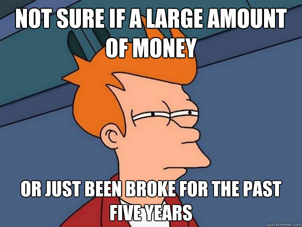 Not sure if a large amount of money Or just been broke for the past five years  Futurama Fry