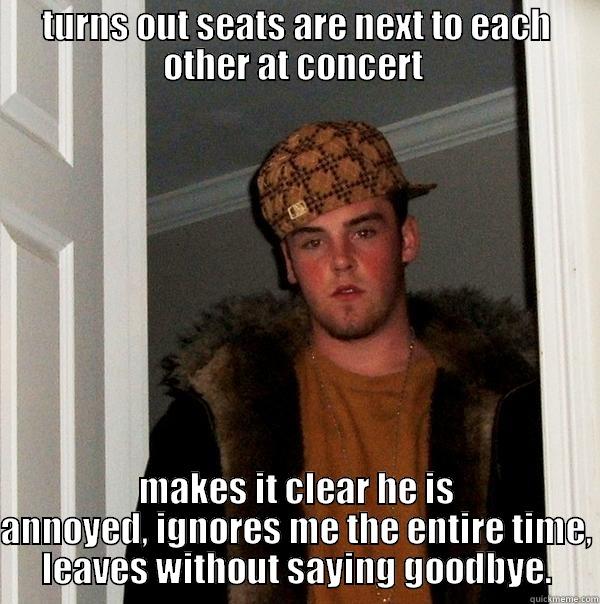 TURNS OUT SEATS ARE NEXT TO EACH OTHER AT CONCERT  MAKES IT CLEAR HE IS ANNOYED, IGNORES ME THE ENTIRE TIME, LEAVES WITHOUT SAYING GOODBYE. Scumbag Steve