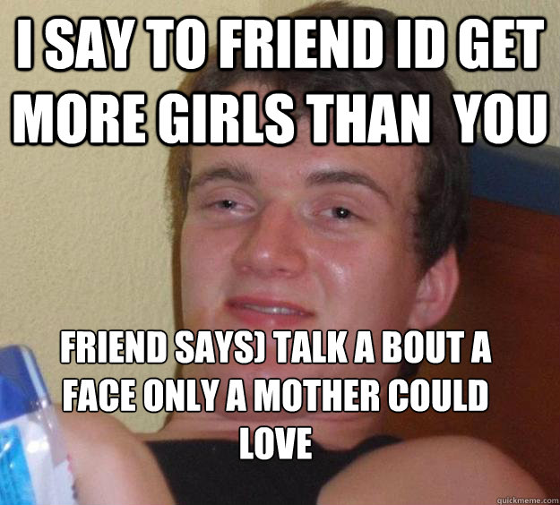 i say to friend id get more girls than  you friend says) talk a bout a face only a mother could love
  10 Guy