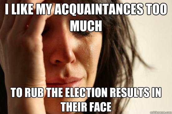 I like my Acquaintances too much To rub the election results in their face  First World Problems