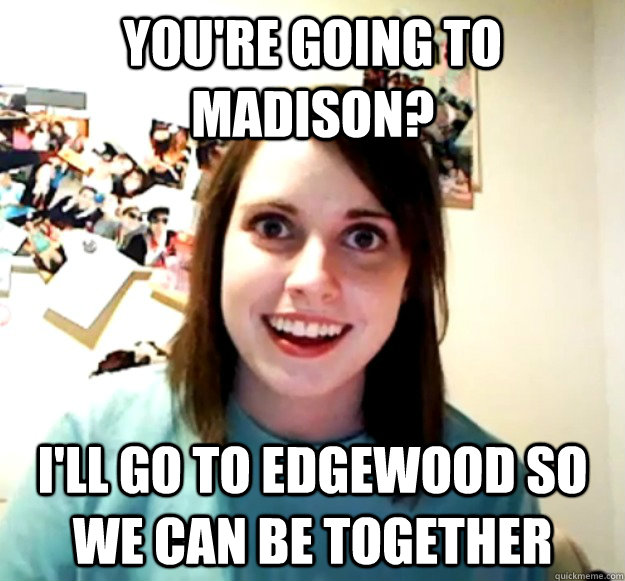 you're going to madison? i'll go to edgewood so we can be together  Overly Attached Girlfriend