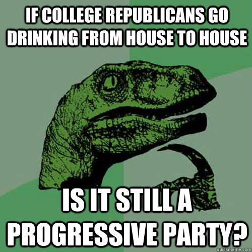 If College Republicans go drinking from house to house Is it still a progressive party?  Philosoraptor