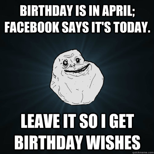 Birthday is in april; facebook says it's today. leave it so i get birthday wishes  Forever Alone