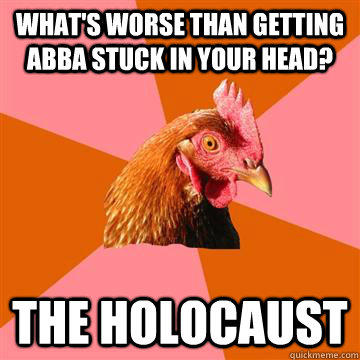 What's worse than getting ABBA stuck in your head? The holocaust  Anti-Joke Chicken