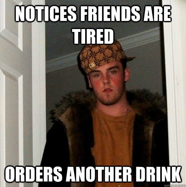 notices friends are tired orders another drink  Scumbag Steve