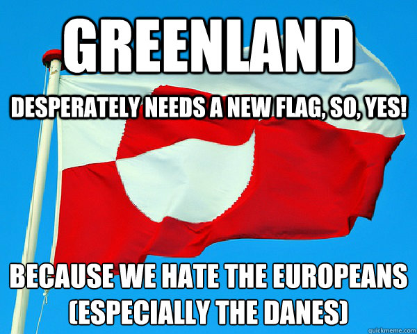 greenland because we hate the europeans
(especially the danes) desperately needs a new flag, so, yes! - greenland because we hate the europeans
(especially the danes) desperately needs a new flag, so, yes!  Greenland