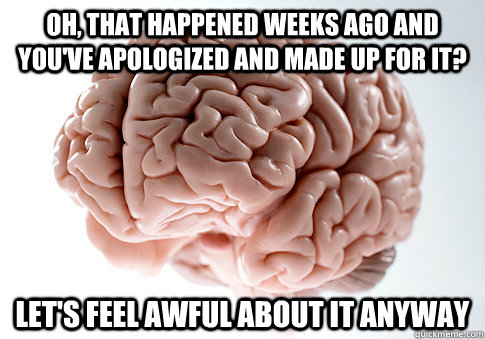 Oh, that happened weeks ago and you've apologized and made up for it? Let's feel awful about it anyway  Scumbag Brain