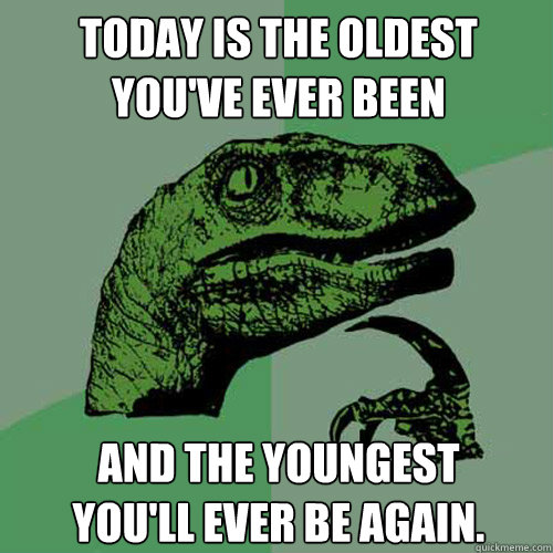 today is the oldest you've ever been and the youngest
you'll ever be again.  Philosoraptor