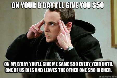 On your B'day I'll give you $50 On my b'day you'll give me same $50 every year until one of us dies and leaves the other one $50 richer.   Sheldon cooper