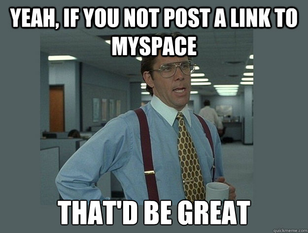 Yeah, if you not post a link to myspace That'd be great  Office Space Lumbergh