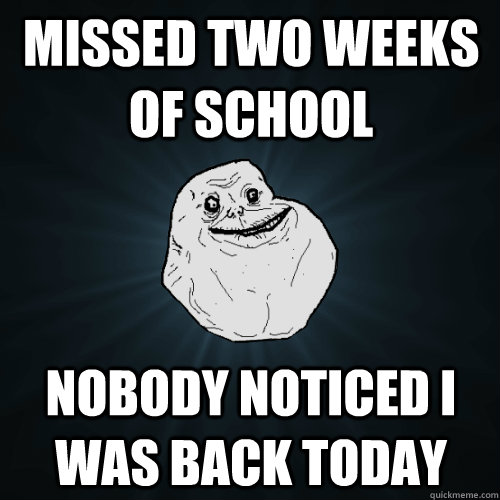 Missed two weeks of school Nobody noticed i was back today  Forever Alone