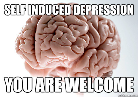 SELF INDUCED DEPRESSION YOU ARE WELCOME  Scumbag Brain