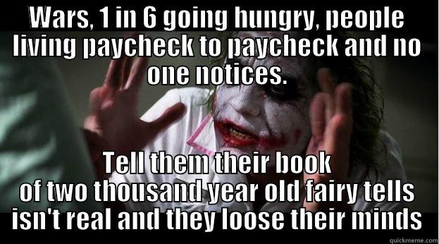 Lose their mind - WARS, 1 IN 6 GOING HUNGRY, PEOPLE LIVING PAYCHECK TO PAYCHECK AND NO ONE NOTICES. TELL THEM THEIR BOOK OF TWO THOUSAND YEAR OLD FAIRY TELLS ISN'T REAL AND THEY LOOSE THEIR MINDS Joker Mind Loss