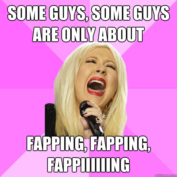 Some guys, some guys are only about Fapping, fapping, fappiiiiiing  Wrong Lyrics Christina