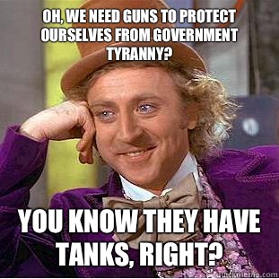 Oh, we need guns to protect ourselves from government tyranny?
 You know they have tanks, right? - Oh, we need guns to protect ourselves from government tyranny?
 You know they have tanks, right?  Condescending Wonka