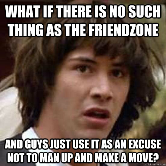 what if there is no such thing as the friendzone and guys just use it as an excuse not to man up and make a move?  conspiracy keanu