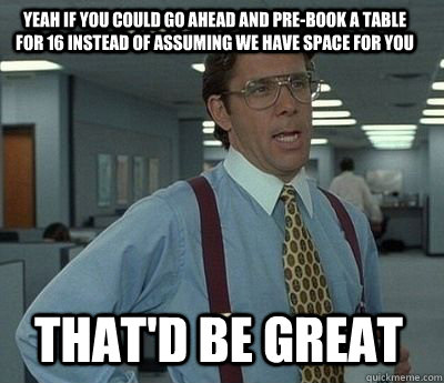 Yeah If you could go ahead and pre-book a table for 16 instead of assuming we have space for you That'd be great - Yeah If you could go ahead and pre-book a table for 16 instead of assuming we have space for you That'd be great  Bill Lumbergh