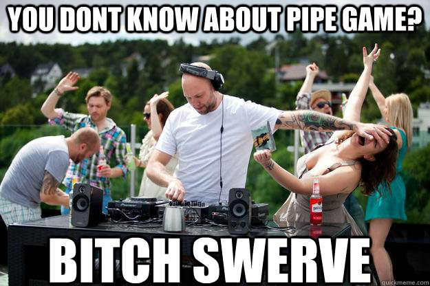 You dont know about pipe game? bitch swerve  