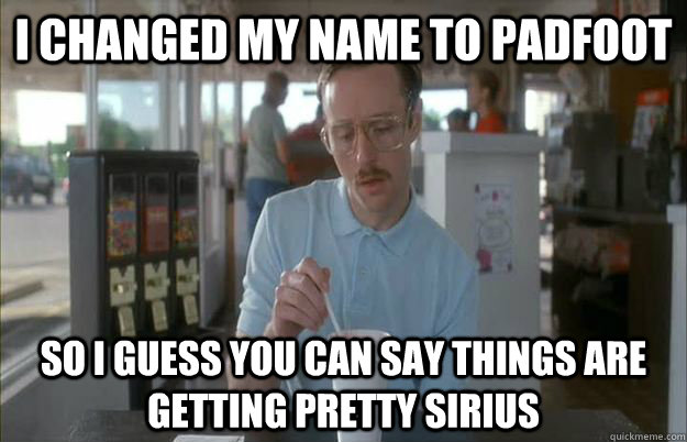 I changed my name to Padfoot So I guess you can say things are getting pretty sirius  Things are getting pretty serious