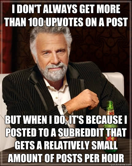 I don't always get more than 100 upvotes on a post but when I do, it's because i posted to a subreddit that gets a relatively small amount of posts per hour  The Most Interesting Man In The World