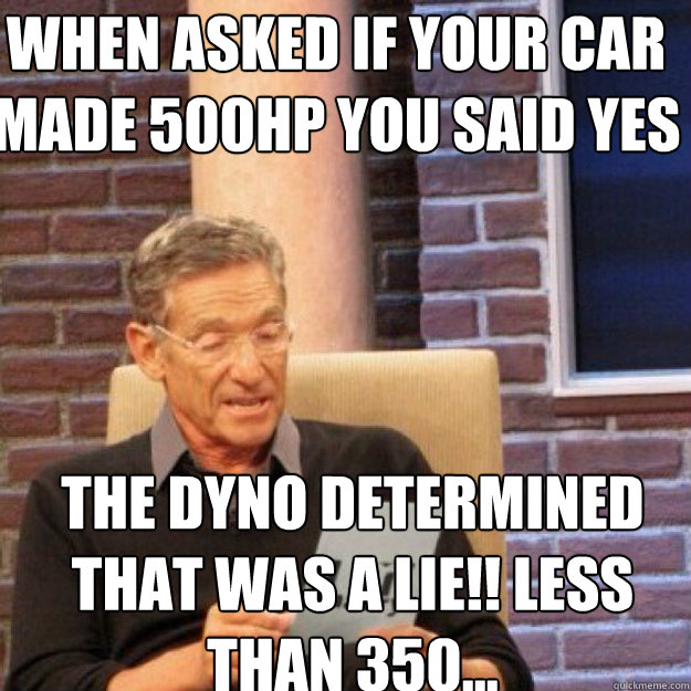 WHEN ASKED IF YOUR CAR MADE 500HP YOU SAID YES  THE DYNO DETERMINED THAT WAS A LIE!! LESS THAN 350... - WHEN ASKED IF YOUR CAR MADE 500HP YOU SAID YES  THE DYNO DETERMINED THAT WAS A LIE!! LESS THAN 350...  Maury