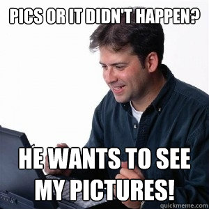 Pics or it didn't happen? he wants to see my pictures!  Lonely Computer Guy