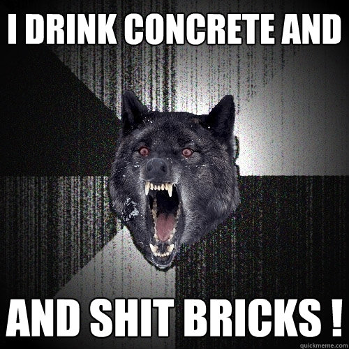 I drink concrete and and SHIT bricks !  Insanity Wolf