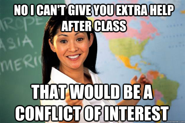 No I can't give you extra help after class That would be a conflict of interest  Unhelpful High School Teacher