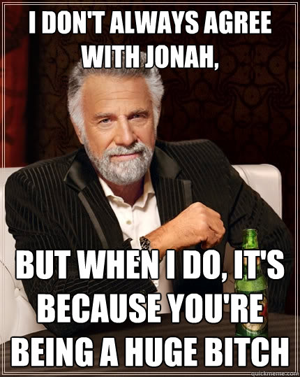 I don't always agree with Jonah, But when I do, it's because you're being a huge bitch  The Most Interesting Man In The World