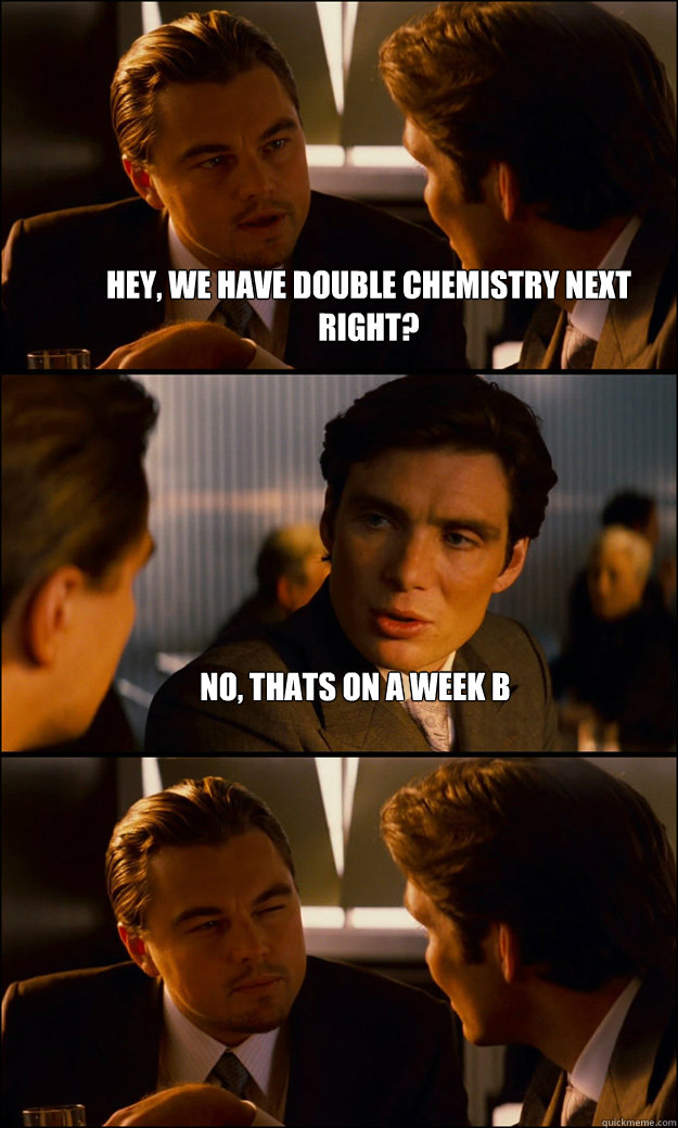 Hey, we have double chemistry next right? No, thats on a week b  - Hey, we have double chemistry next right? No, thats on a week b   Inception