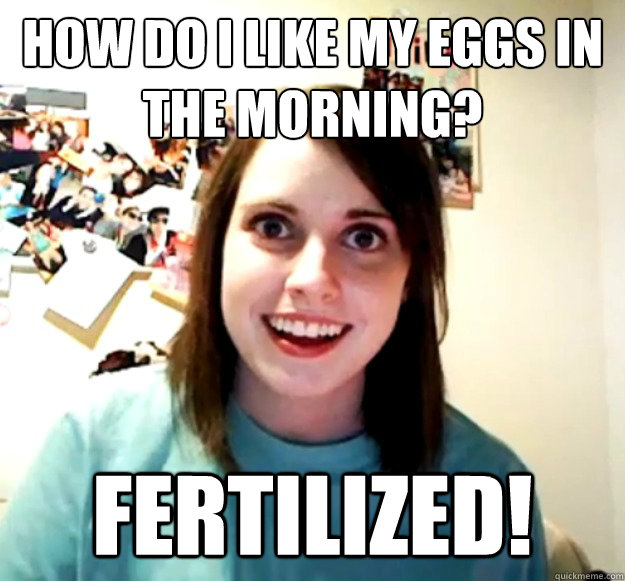 How do I like my eggs in the morning? Fertilized! - How do I like my eggs in the morning? Fertilized!  Overly Attached Girlfriend