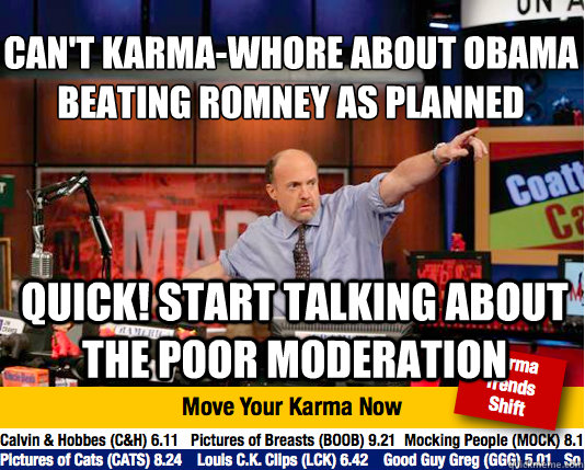 Can't karma-whore about Obama beating romney as planned
 quick! start talking about the poor moderation - Can't karma-whore about Obama beating romney as planned
 quick! start talking about the poor moderation  Mad Karma with Jim Cramer