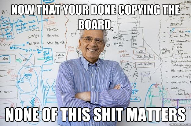 Now that your done copying the board, None of this shit matters - Now that your done copying the board, None of this shit matters  Engineering Professor