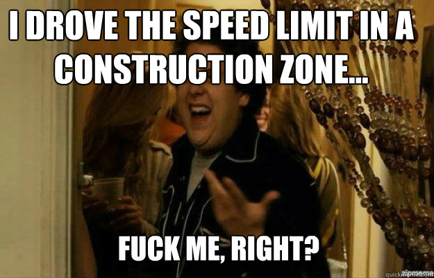 I drove the speed limit in a construction zone... FUCK ME, RIGHT?  fuck me right