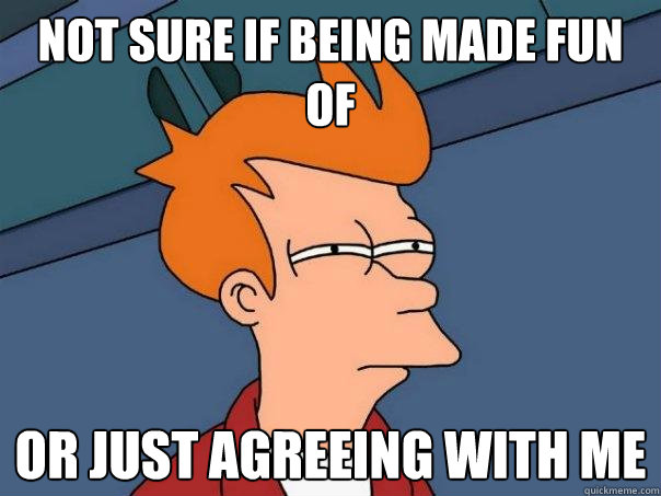 Not sure if being made fun of or just agreeing with me  Futurama Fry