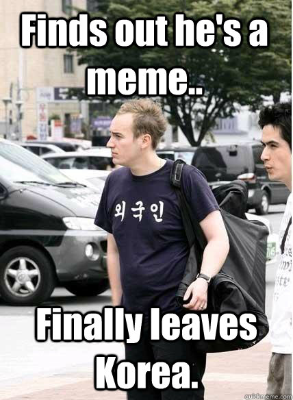 Finds out he's a meme.. Finally leaves Korea.  Clueless