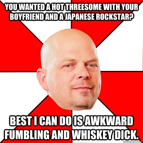 You wanted a hot threesome with your boyfriend and a Japanese rockstar? Best I can do is awkward fumbling and whiskey dick.  Pawn Star