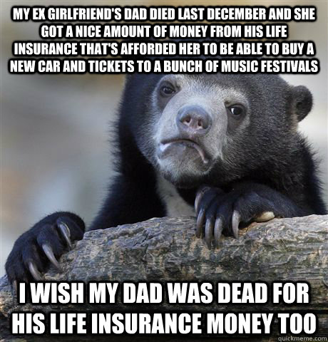 My ex girlfriend's dad died last December and she got a nice amount of money from his life insurance that's afforded her to be able to buy a new car and tickets to a bunch of music festivals I wish my dad was dead for his life insurance money too  Confession Bear