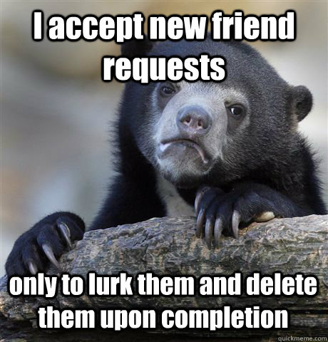 I accept new friend requests only to lurk them and delete them upon completion  Confession Bear