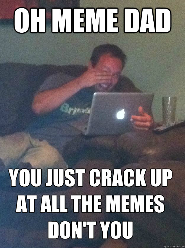 OH MEME DAD YOU JUST CRACK UP AT ALL THE MEMES DON'T YOU  MEME DAD