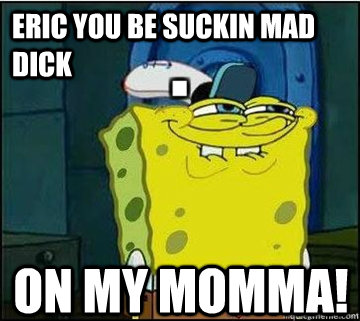 Eric you be suckin mad dick On my momma!  Spongebob