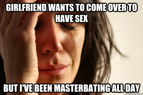 Girlfriend wants to come over to have sex but i've been masterbating all day - Girlfriend wants to come over to have sex but i've been masterbating all day  First World Problems