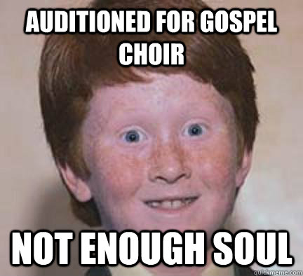 Auditioned for gospel choir Not enough soul  Over Confident Ginger