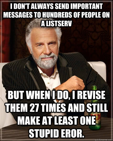 I don't always send important messages to hundreds of people on a listserv but when I do, I revise them 27 times and still make at least one stupid eror.  - I don't always send important messages to hundreds of people on a listserv but when I do, I revise them 27 times and still make at least one stupid eror.   The Most Interesting Man In The World